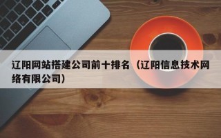 随县辽阳网站搭建公司前十排名（辽阳信息技术网络有限公司）