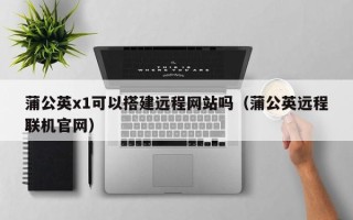 随县蒲公英x1可以搭建远程网站吗（蒲公英远程联机官网）